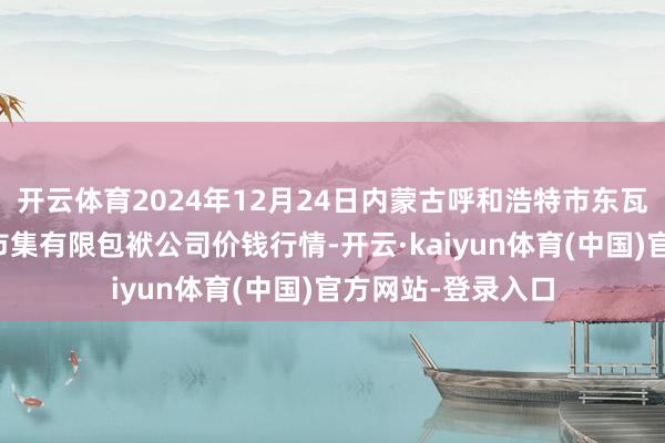 开云体育2024年12月24日内蒙古呼和浩特市东瓦窑农副产物批发市集有限包袱公司价钱行情-开云·kaiyun体育(中国)官方网站-登录入口