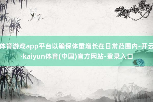体育游戏app平台以确保体重增长在日常范围内-开云·kaiyun体育(中国)官方网站-登录入口