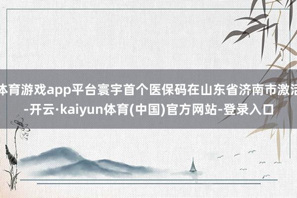 体育游戏app平台寰宇首个医保码在山东省济南市激活-开云·kaiyun体育(中国)官方网站-登录入口