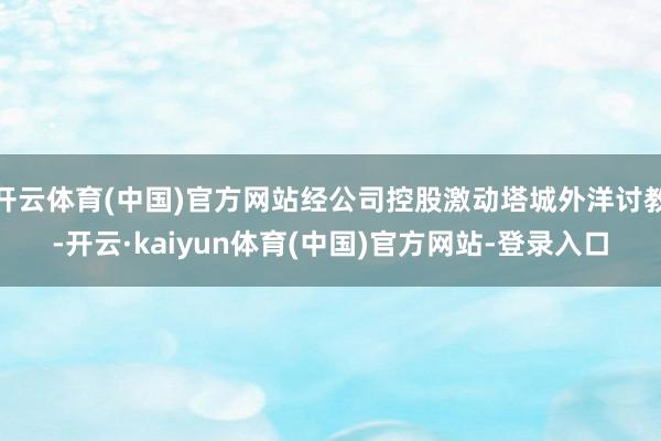 开云体育(中国)官方网站经公司控股激动塔城外洋讨教-开云·kaiyun体育(中国)官方网站-登录入口
