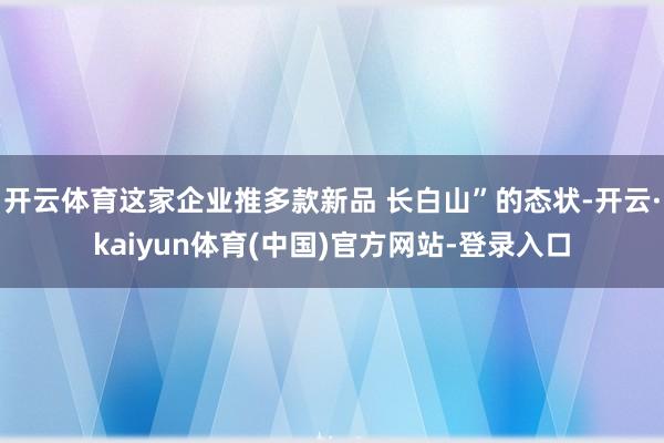 开云体育这家企业推多款新品 长白山”的态状-开云·kaiyun体育(中国)官方网站-登录入口