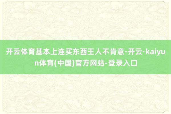 开云体育基本上连买东西王人不肯意-开云·kaiyun体育(中国)官方网站-登录入口