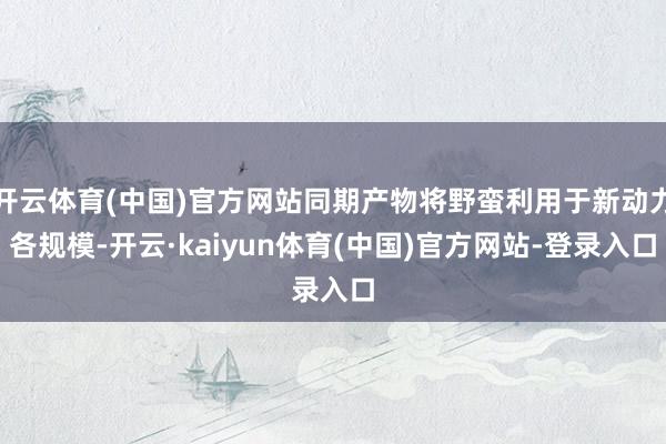 开云体育(中国)官方网站同期产物将野蛮利用于新动力各规模-开云·kaiyun体育(中国)官方网站-登录入口