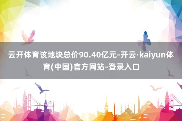 云开体育该地块总价90.40亿元-开云·kaiyun体育(中国)官方网站-登录入口