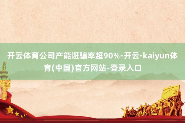 开云体育公司产能诳骗率超90%-开云·kaiyun体育(中国)官方网站-登录入口