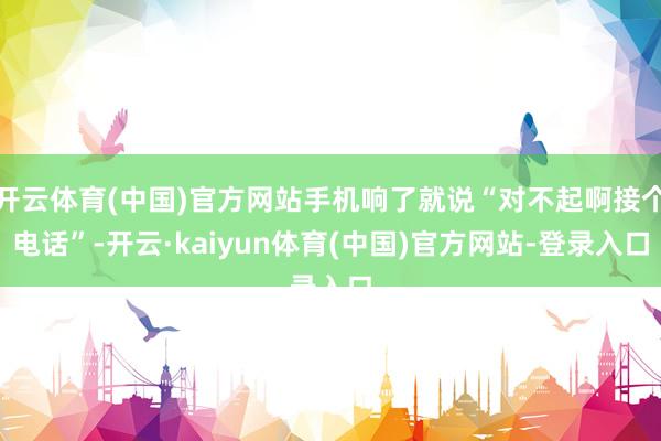 开云体育(中国)官方网站手机响了就说“对不起啊接个电话”-开云·kaiyun体育(中国)官方网站-登录入口