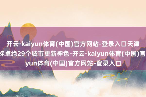 开云·kaiyun体育(中国)官方网站-登录入口天津市已累计核定招标卓绝29个城市更新神色-开云·kaiyun体育(中国)官方网站-登录入口