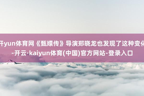 开yun体育网《甄嬛传》导演郑晓龙也发现了这种变化-开云·kaiyun体育(中国)官方网站-登录入口