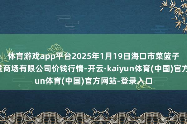 体育游戏app平台2025年1月19日海口市菜篮子江楠农产物批发商场有限公司价钱行情-开云·kaiyun体育(中国)官方网站-登录入口