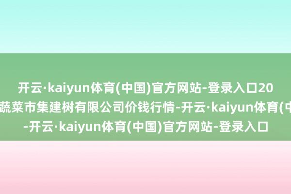 开云·kaiyun体育(中国)官方网站-登录入口2025年1月19日浙江良渚蔬菜市集建树有限公司价钱行情-开云·kaiyun体育(中国)官方网站-登录入口