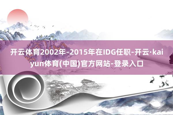 开云体育2002年-2015年在IDG任职-开云·kaiyun体育(中国)官方网站-登录入口