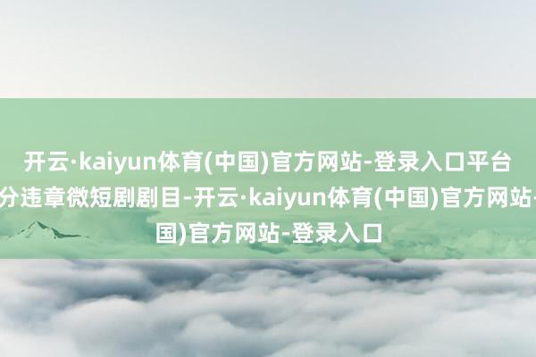开云·kaiyun体育(中国)官方网站-登录入口平台下架了部分违章微短剧剧目-开云·kaiyun体育(中国)官方网站-登录入口
