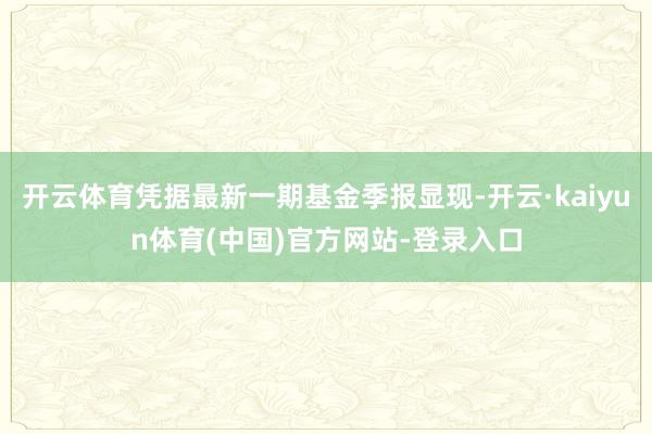 开云体育凭据最新一期基金季报显现-开云·kaiyun体育(中国)官方网站-登录入口