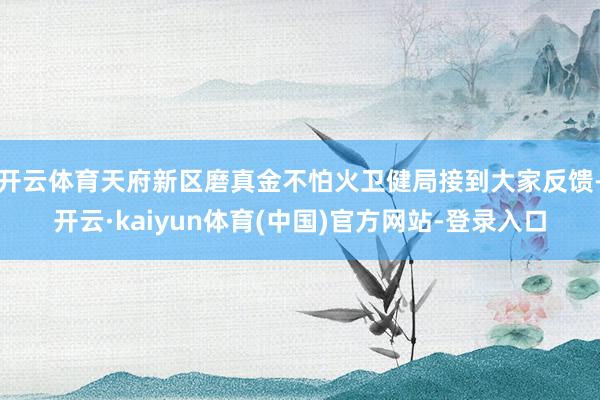 开云体育天府新区磨真金不怕火卫健局接到大家反馈-开云·kaiyun体育(中国)官方网站-登录入口