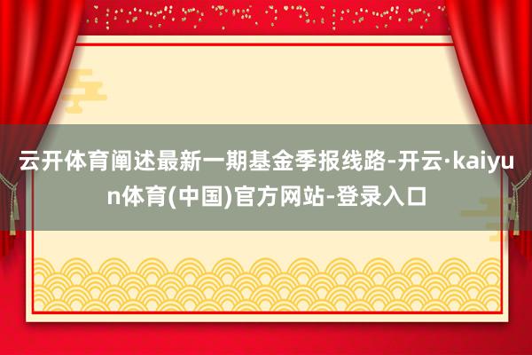 云开体育阐述最新一期基金季报线路-开云·kaiyun体育(中国)官方网站-登录入口