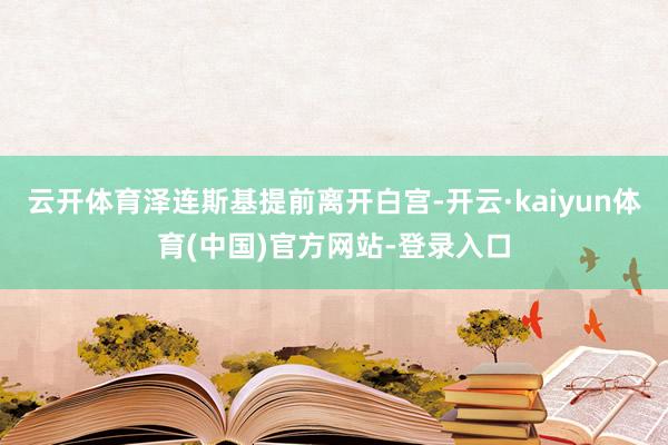 云开体育泽连斯基提前离开白宫-开云·kaiyun体育(中国)官方网站-登录入口