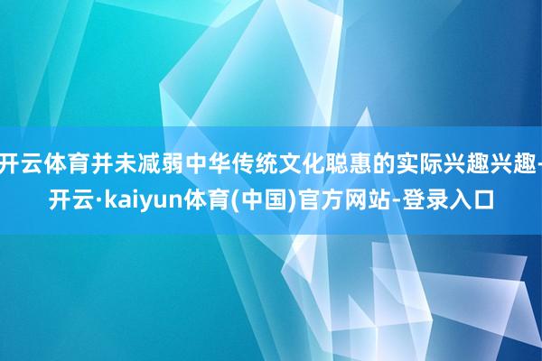 开云体育并未减弱中华传统文化聪惠的实际兴趣兴趣-开云·kaiyun体育(中国)官方网站-登录入口