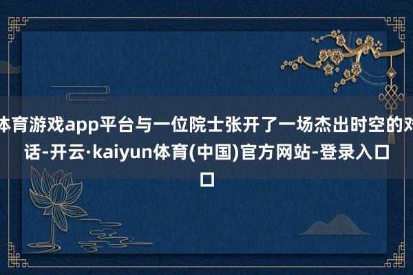 体育游戏app平台与一位院士张开了一场杰出时空的对话-开云·kaiyun体育(中国)官方网站-登录入口