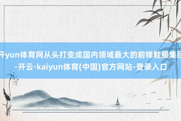 开yun体育网从头打变成国内领域最大的前锋鞋服集团-开云·kaiyun体育(中国)官方网站-登录入口