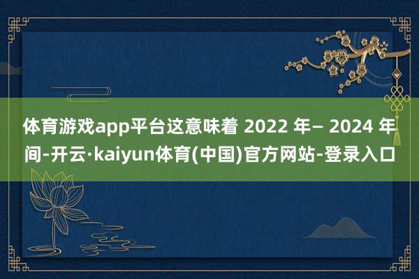 体育游戏app平台这意味着 2022 年— 2024 年间-开云·kaiyun体育(中国)官方网站-登录入口