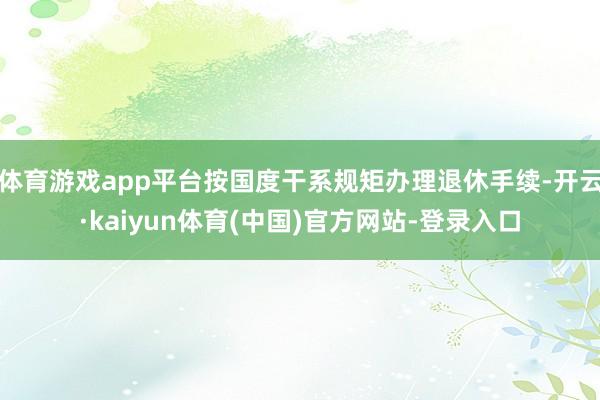 体育游戏app平台按国度干系规矩办理退休手续-开云·kaiyun体育(中国)官方网站-登录入口