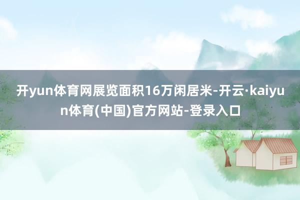 开yun体育网展览面积16万闲居米-开云·kaiyun体育(中国)官方网站-登录入口