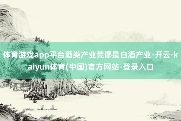 体育游戏app平台酒类产业荒谬是白酒产业-开云·kaiyun体育(中国)官方网站-登录入口