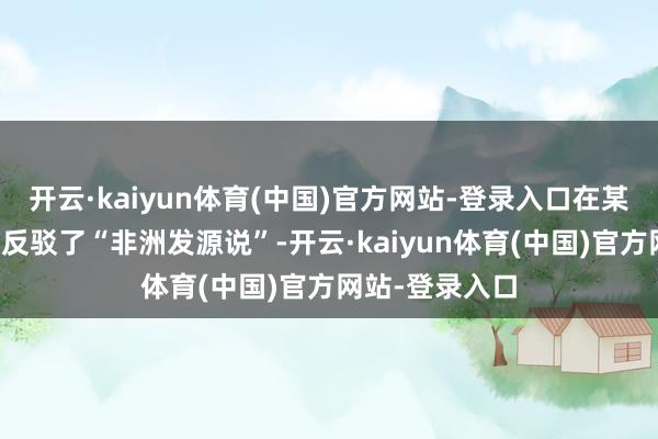 开云·kaiyun体育(中国)官方网站-登录入口在某种真理真理上反驳了“非洲发源说”-开云·kaiyun体育(中国)官方网站-登录入口