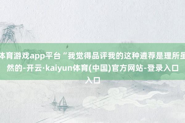 体育游戏app平台“我觉得品评我的这种遴荐是理所虽然的-开云·kaiyun体育(中国)官方网站-登录入口