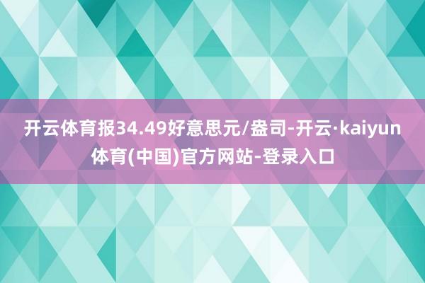 开云体育报34.49好意思元/盎司-开云·kaiyun体育(中国)官方网站-登录入口