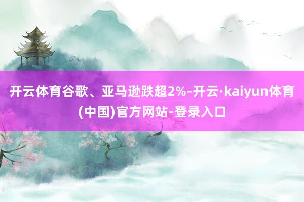 开云体育谷歌、亚马逊跌超2%-开云·kaiyun体育(中国)官方网站-登录入口