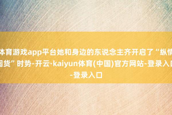 体育游戏app平台她和身边的东说念主齐开启了“纵情囤货”时势-开云·kaiyun体育(中国)官方网站-登录入口
