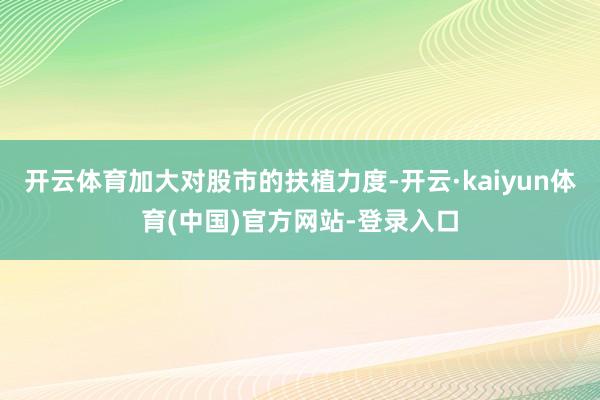 开云体育加大对股市的扶植力度-开云·kaiyun体育(中国)官方网站-登录入口