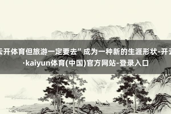 云开体育但旅游一定要去”成为一种新的生涯形状-开云·kaiyun体育(中国)官方网站-登录入口