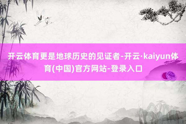 开云体育更是地球历史的见证者-开云·kaiyun体育(中国)官方网站-登录入口