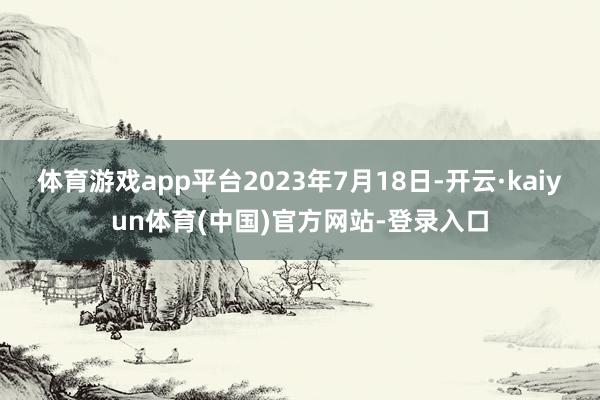 体育游戏app平台2023年7月18日-开云·kaiyun体育(中国)官方网站-登录入口