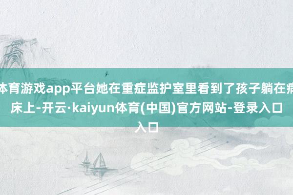 体育游戏app平台她在重症监护室里看到了孩子躺在病床上-开云·kaiyun体育(中国)官方网站-登录入口