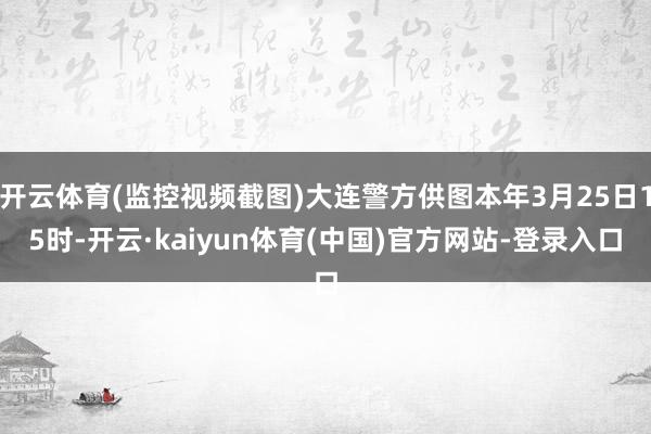 开云体育(监控视频截图)大连警方供图本年3月25日15时-开云·kaiyun体育(中国)官方网站-登录入口