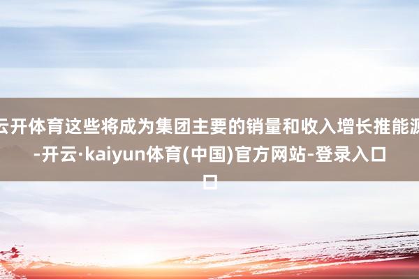 云开体育这些将成为集团主要的销量和收入增长推能源-开云·kaiyun体育(中国)官方网站-登录入口