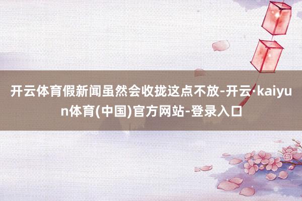 开云体育假新闻虽然会收拢这点不放-开云·kaiyun体育(中国)官方网站-登录入口