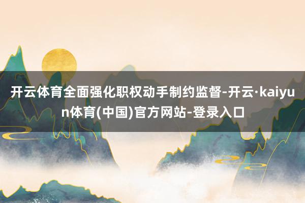 开云体育全面强化职权动手制约监督-开云·kaiyun体育(中国)官方网站-登录入口