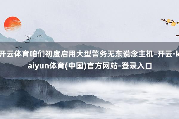 开云体育咱们初度启用大型警务无东说念主机-开云·kaiyun体育(中国)官方网站-登录入口