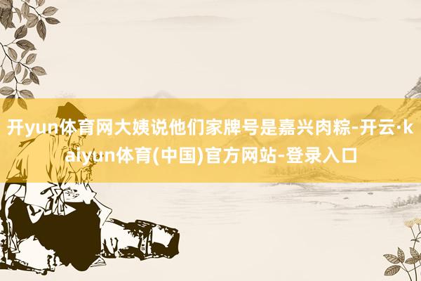 开yun体育网大姨说他们家牌号是嘉兴肉粽-开云·kaiyun体育(中国)官方网站-登录入口