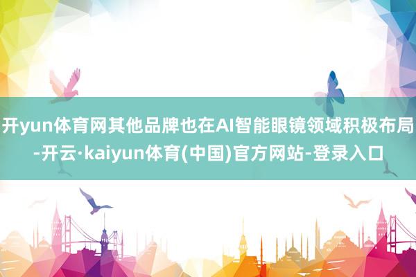 开yun体育网其他品牌也在AI智能眼镜领域积极布局-开云·kaiyun体育(中国)官方网站-登录入口