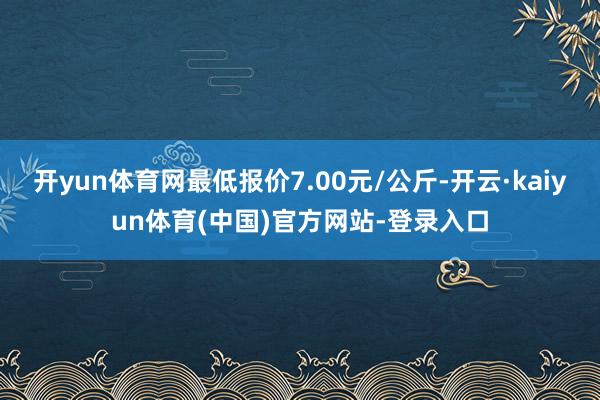 开yun体育网最低报价7.00元/公斤-开云·kaiyun体育(中国)官方网站-登录入口