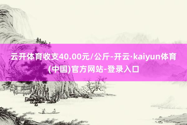 云开体育收支40.00元/公斤-开云·kaiyun体育(中国)官方网站-登录入口