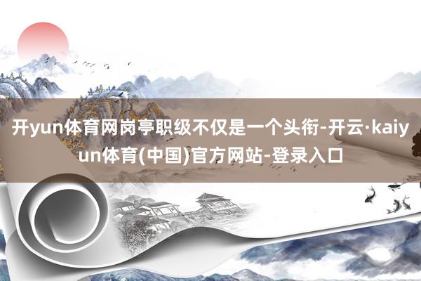 开yun体育网岗亭职级不仅是一个头衔-开云·kaiyun体育(中国)官方网站-登录入口