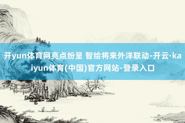 开yun体育网亮点纷呈 智绘将来外洋联动-开云·kaiyun体育(中国)官方网站-登录入口
