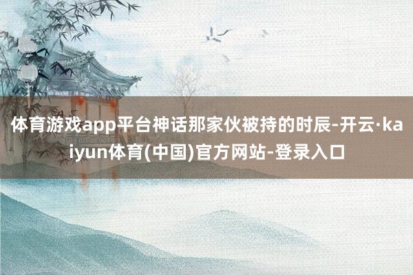 体育游戏app平台神话那家伙被持的时辰-开云·kaiyun体育(中国)官方网站-登录入口