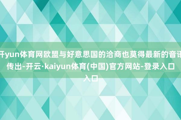 开yun体育网欧盟与好意思国的洽商也莫得最新的音讯传出-开云·kaiyun体育(中国)官方网站-登录入口